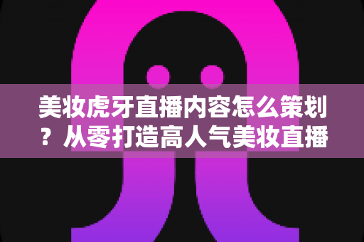 美妆虎牙直播内容怎么策划？从零打造高人气美妆直播间的完整实操指南