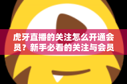 虎牙直播的关注怎么开通会员?新手必看的关注与会员开通全流程指南 虎牙直播的关注怎么开通会员?新手必看的关注与会员开通全流程指南