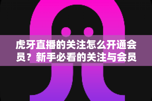 虎牙直播的关注怎么开通会员？新手必看的关注与会员开通全流程指南
