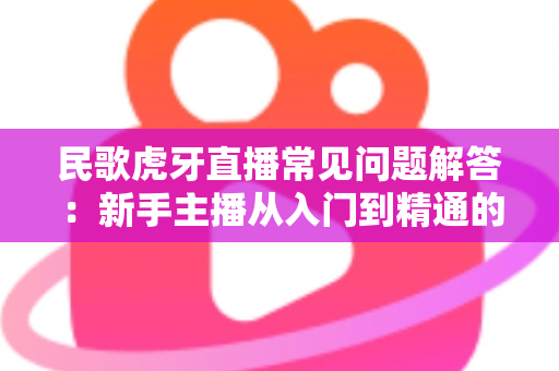 民歌虎牙直播常见问题解答:新手主播从入门到精通的完整指南 民歌虎牙直播常见问题解答:新手主播从入门到精通的完整指南