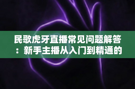 民歌虎牙直播常见问题解答:新手主播从入门到精通的完整指南 民歌虎牙直播常见问题解答:新手主播从入门到精通的完整指南