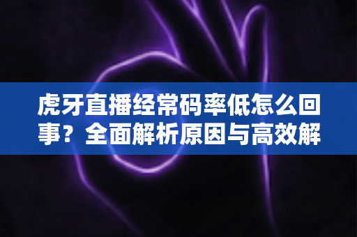 虎牙直播经常码率低怎么回事？全面解析原因与高效解决方案指南
