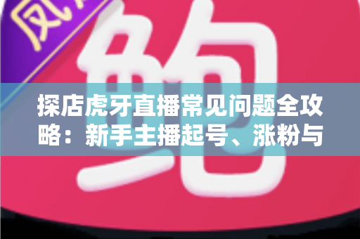探店虎牙直播常见问题全攻略：新手主播起号、涨粉与变现的一站式实战指南