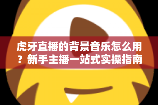 虎牙直播的背景音乐怎么用?新手主播一站式实操指南 虎牙直播的背景音乐怎么用?新手主播一站式实操指南