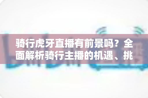 骑行虎牙直播有前景吗？全面解析骑行主播的机遇、挑战与变现路径