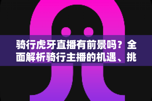 骑行虎牙直播有前景吗？全面解析骑行主播的机遇、挑战与变现路径