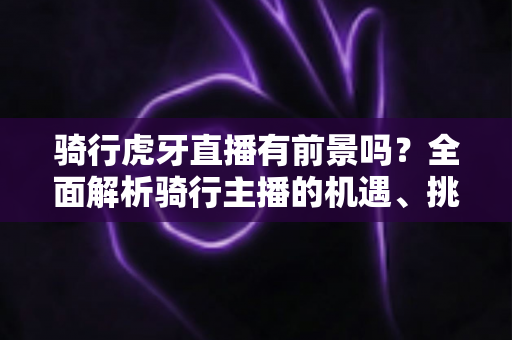 骑行虎牙直播有前景吗？全面解析骑行主播的机遇、挑战与变现路径