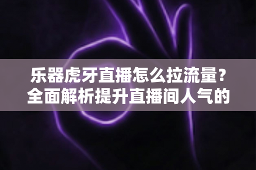 乐器虎牙直播怎么拉流量？全面解析提升直播间人气的实战运营指南