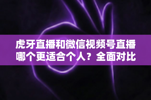 虎牙直播和微信视频号直播哪个更适合个人？全面对比分析与新手选择指南
