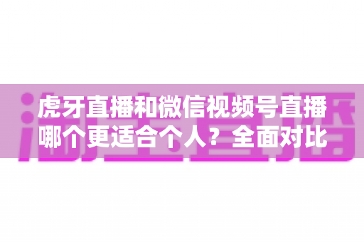 虎牙直播和微信视频号直播哪个更适合个人？全面对比分析与新手选择指南
