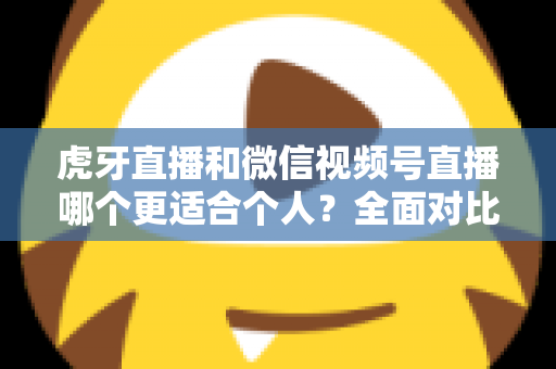 虎牙直播和微信视频号直播哪个更适合个人？全面对比分析与新手选择指南