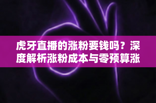 虎牙直播的涨粉要钱吗？深度解析涨粉成本与零预算涨粉实战指南