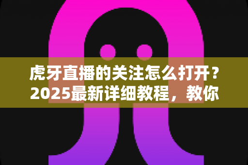 虎牙直播的关注怎么打开？2025最新详细教程，教你快速查看、管理与找回关注列表