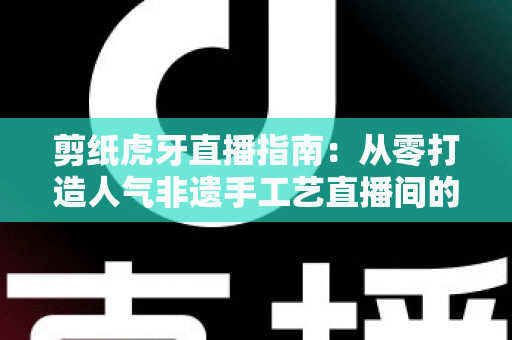 剪纸虎牙直播指南：从零打造人气非遗手工艺直播间的完整攻略