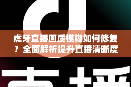 虎牙直播画质模糊如何修复?全面解析提升直播清晰度的实用方法与避坑指南 虎牙直播画质模糊如何修复?全面解析提升直播清晰度的实用方法与避坑指南