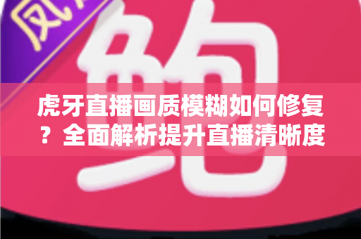 虎牙直播画质模糊如何修复？全面解析提升直播清晰度的实用方法与避坑指南