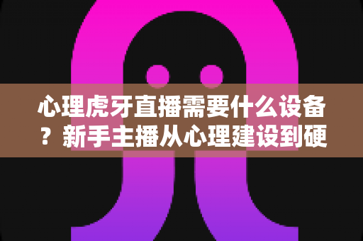 心理虎牙直播需要什么设备?新手主播从心理建设到硬件配置的一站式开播指南 心理虎牙直播需要什么设备?新手主播从心理建设到硬件配置的一站式开播指南