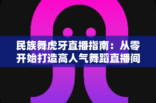 民族舞虎牙直播指南：从零开始打造高人气舞蹈直播间全攻略