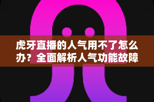 虎牙直播的人气用不了怎么办？全面解析人气功能故障排查与解决方案