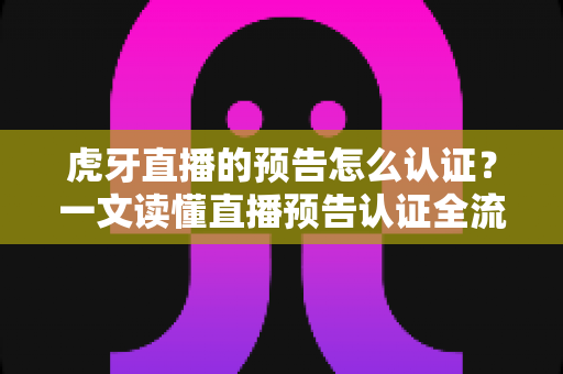 虎牙直播的预告怎么认证？一文读懂直播预告认证全流程与运营技巧
