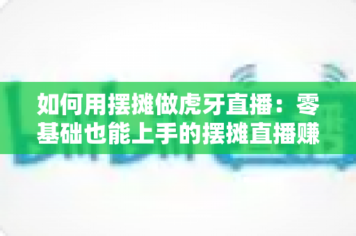 如何用摆摊做虎牙直播：零基础也能上手的摆摊直播赚钱全攻略