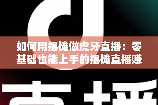如何用摆摊做虎牙直播：零基础也能上手的摆摊直播赚钱全攻略