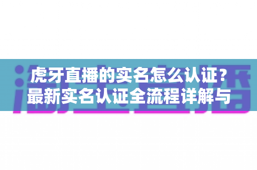 虎牙直播的实名怎么认证?最新实名认证全流程详解与常见问题指南 虎牙直播的实名怎么认证?最新实名认证全流程详解与常见问题指南