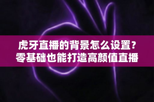 虎牙直播的背景怎么设置？零基础也能打造高颜值直播间的完整攻略
