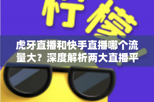虎牙直播和快手直播哪个流量大?深度解析两大直播平台的流量数据、用户规模与平台生态 虎牙直播和快手直播哪个流量大?深度解析两大直播平台的流量数据、用户规模与平台生态