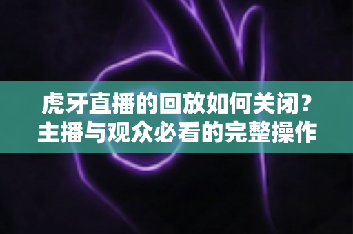 虎牙直播的回放如何关闭?主播与观众必看的完整操作指南与实用技巧 虎牙直播的回放如何关闭?主播与观众必看的完整操作指南与实用技巧
