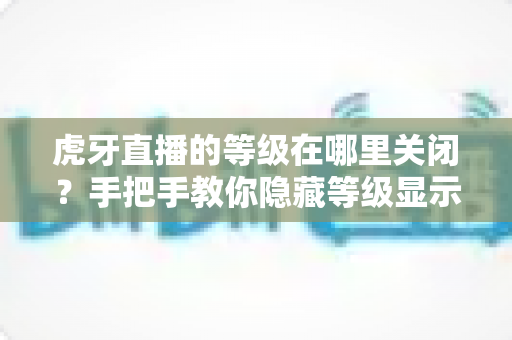虎牙直播的等级在哪里关闭?手把手教你隐藏等级显示的完整教程 虎牙直播的等级在哪里关闭?手把手教你隐藏等级显示的完整教程