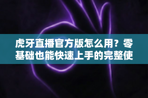 虎牙直播官方版怎么用？零基础也能快速上手的完整使用教程与技巧大全