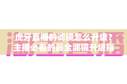 虎牙直播的滤镜怎么升级?主播必看的最全滤镜升级指南与实操教程 虎牙直播的滤镜怎么升级?主播必看的最全滤镜升级指南与实操教程