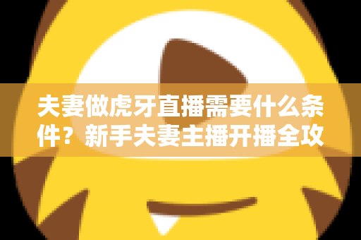 夫妻做虎牙直播需要什么条件？新手夫妻主播开播全攻略与必备条件详解