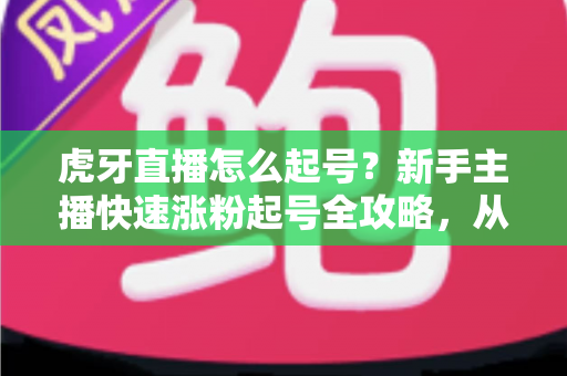 虎牙直播怎么起号？新手主播快速涨粉起号全攻略，从零打造高人气直播间