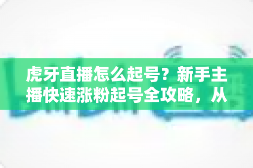 虎牙直播怎么起号？新手主播快速涨粉起号全攻略，从零打造高人气直播间