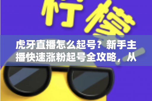 虎牙直播怎么起号？新手主播快速涨粉起号全攻略，从零打造高人气直播间