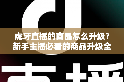 虎牙直播的商品怎么升级？新手主播必看的商品升级全流程指南