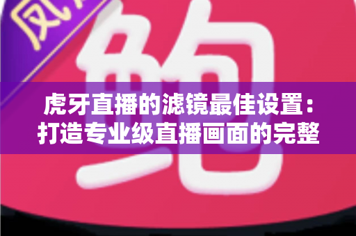 虎牙直播的滤镜最佳设置：打造专业级直播画面的完整指南
