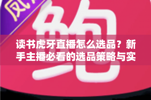 读书虎牙直播怎么选品?新手主播必看的选品策略与实战指南 读书虎牙直播怎么选品?新手主播必看的选品策略与实战指南