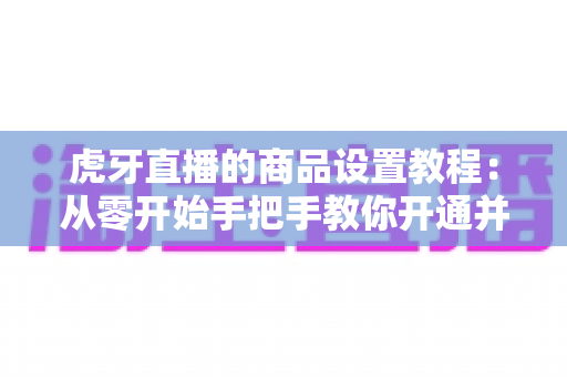 虎牙直播的商品设置教程：从零开始手把手教你开通并管理直播间商品，轻松实现边播边卖