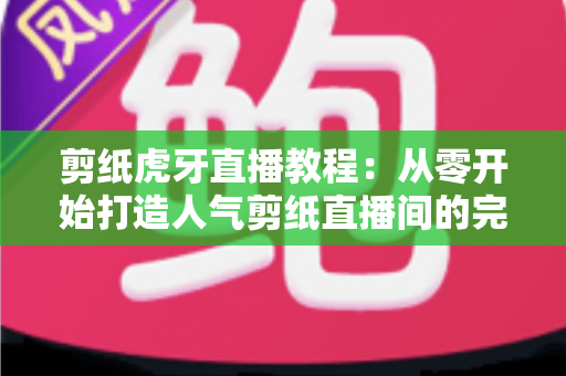 剪纸虎牙直播教程：从零开始打造人气剪纸直播间的完整攻略