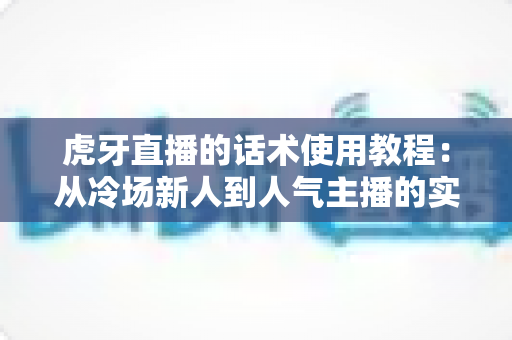 虎牙直播的话术使用教程:从冷场新人到人气主播的实战指南 虎牙直播的话术使用教程:从冷场新人到人气主播的实战指南