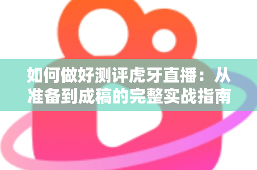 如何做好测评虎牙直播:从准备到成稿的完整实战指南 如何做好测评虎牙直播:从准备到成稿的完整实战指南