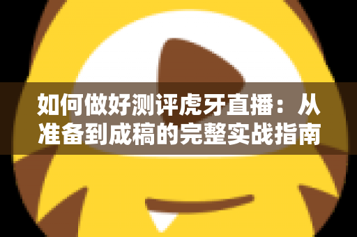 如何做好测评虎牙直播：从准备到成稿的完整实战指南