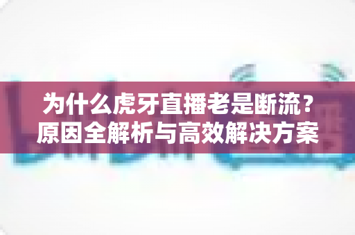 为什么虎牙直播老是断流？原因全解析与高效解决方案大全