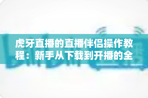 虎牙直播的直播伴侣操作教程：新手从下载到开播的全方位实战指南