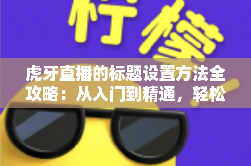 虎牙直播的标题设置方法全攻略：从入门到精通，轻松打造高人气直播间
