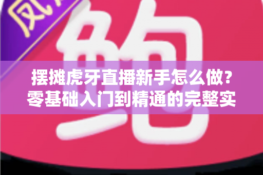 摆摊虎牙直播新手怎么做？零基础入门到精通的完整实战指南