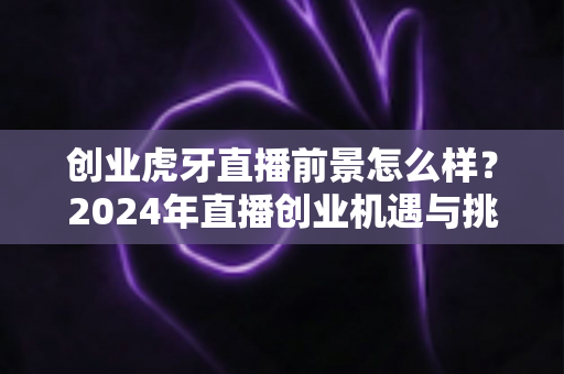 创业虎牙直播前景怎么样?2024年直播创业机遇与挑战全面解析 创业虎牙直播前景怎么样?2024年直播创业机遇与挑战全面解析